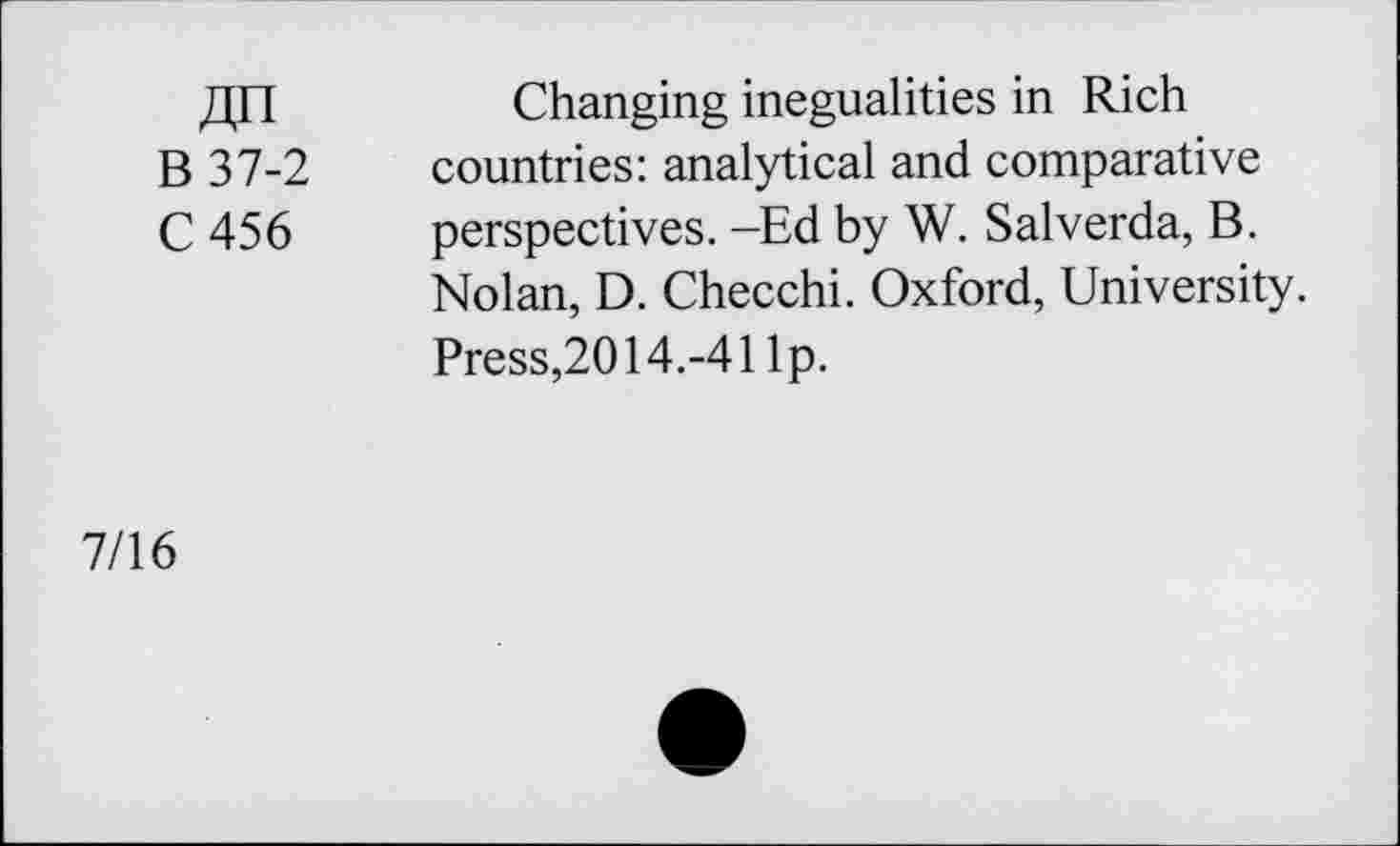 ﻿Changing inegualities in Rich
B 37-2 countries: analytical and comparative
C 456 perspectives. -Ed by W. Salverda, B. Nolan, D. Checchi. Oxford, University. Press,2014.-41 Ip.
7/16